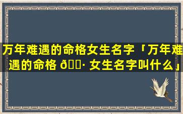 万年难遇的命格女生名字「万年难遇的命格 🕷 女生名字叫什么」